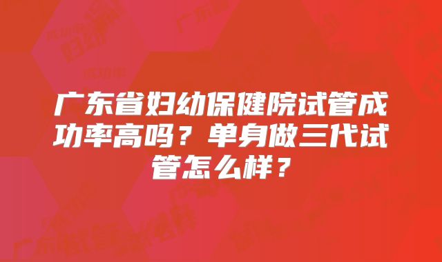 广东省妇幼保健院试管成功率高吗？单身做三代试管怎么样？