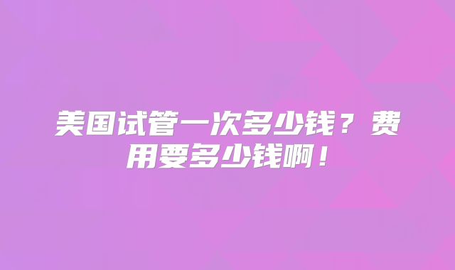 美国试管一次多少钱?费用要多少钱啊!