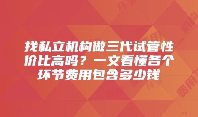 找私立机构做三代试管性价比高吗？一文看懂各个环节费用包含多少钱