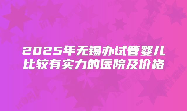 2025年无锡办试管婴儿比较有实力的医院及价格