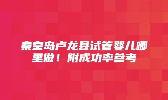 秦皇岛卢龙县试管婴儿哪里做！附成功率参考