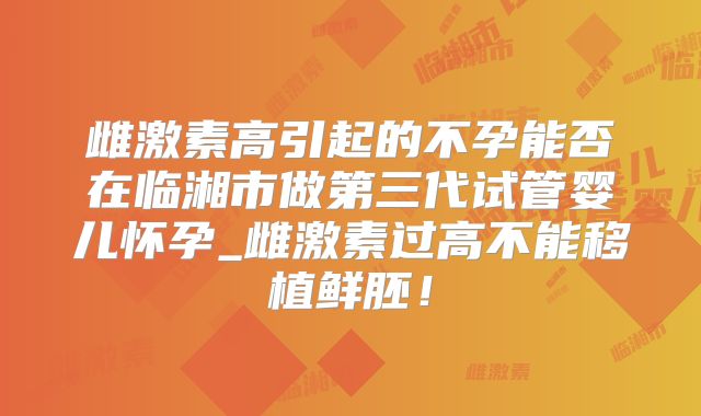 雌激素高引起的不孕能否在临湘市做第三代试管婴儿怀孕_雌激素过高不能移植鲜胚！