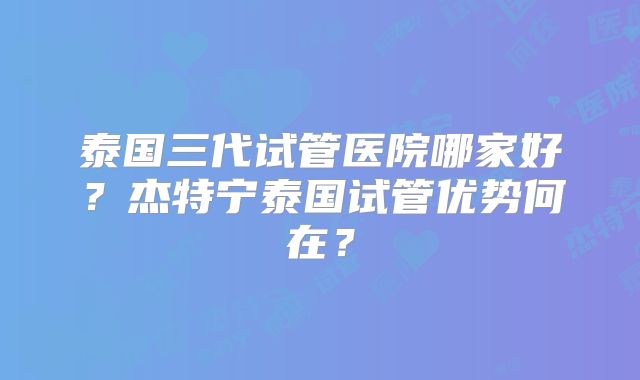 泰国三代试管医院哪家好？杰特宁泰国试管优势何在？