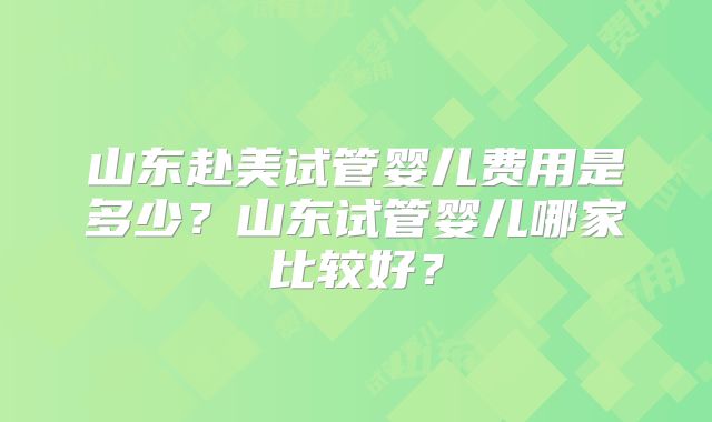 山东赴美试管婴儿费用是多少？山东试管婴儿哪家比较好？