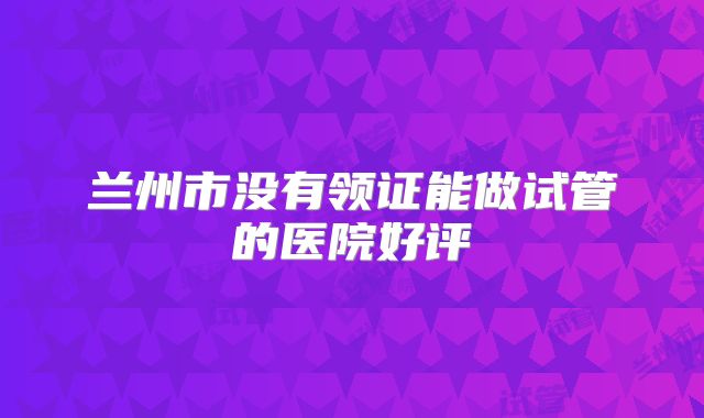 兰州市没有领证能做试管的医院好评