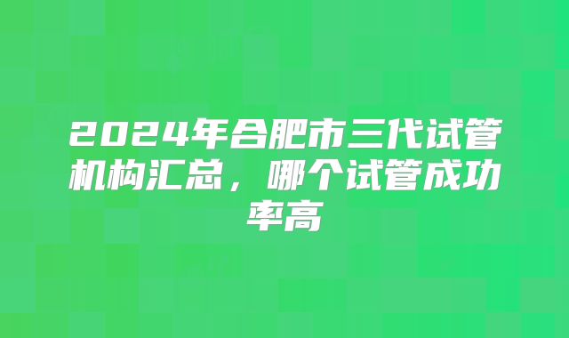 2024年合肥市三代试管机构汇总,哪个试管成功率高