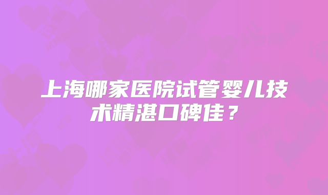 上海哪家医院试管婴儿技术精湛口碑佳?