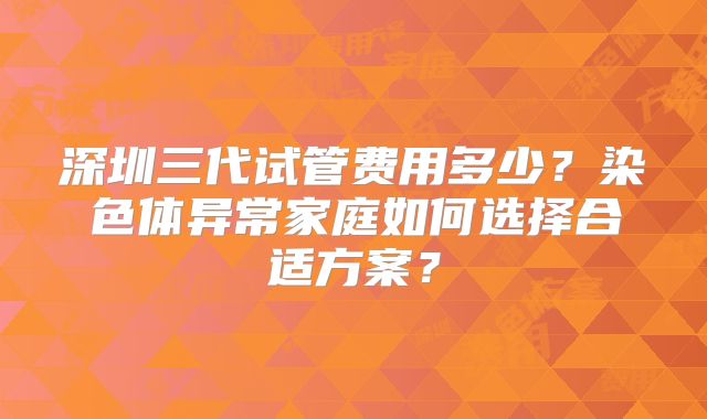 深圳三代试管费用多少?染色体异常家庭如何选择合适方案?