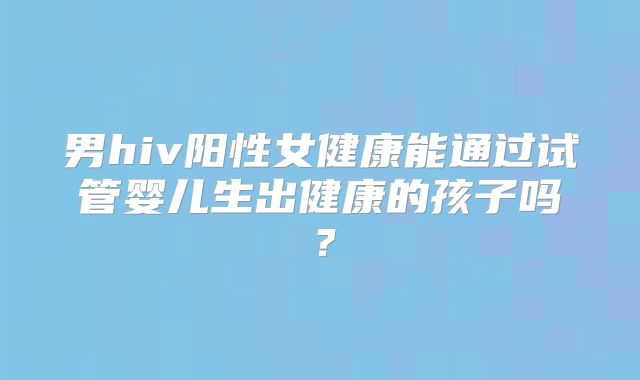 男hiv阳性女健康能通过试管婴儿生出健康的孩子吗？