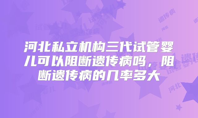 河北私立机构三代试管婴儿可以阻断遗传病吗，阻断遗传病的几率多大