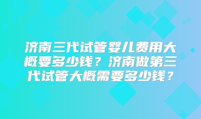 济南三代试管婴儿费用大概要多少钱?济南做第三代试管大概需要多少钱?