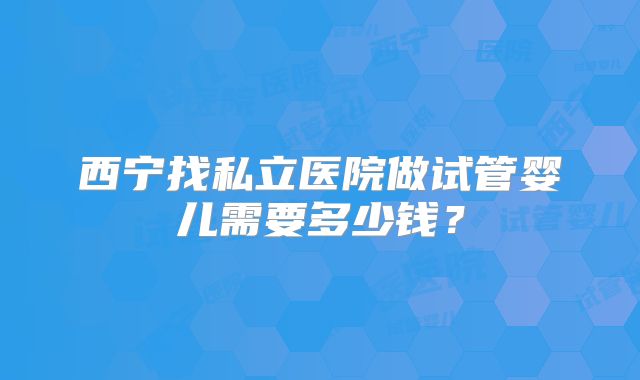 西宁找私立医院做试管婴儿需要多少钱?