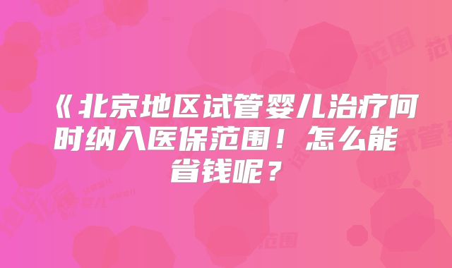 《北京地区试管婴儿治疗何时纳入医保范围！怎么能省钱呢？