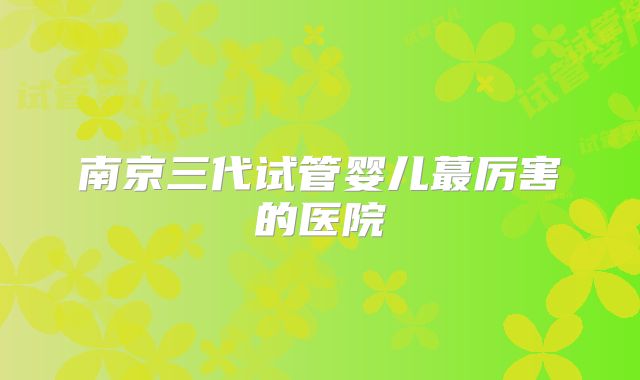 南京三代试管婴儿蕞厉害的医院