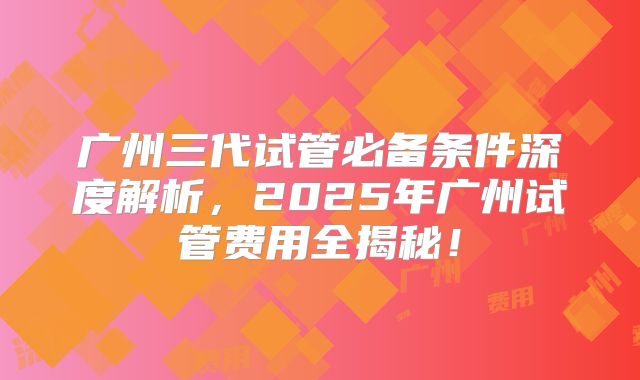 广州三代试管必备条件深度解析，2025年广州试管费用全揭秘！
