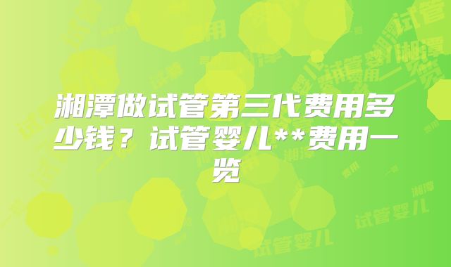 湘潭做试管第三代费用多少钱?试管婴儿**费用一览