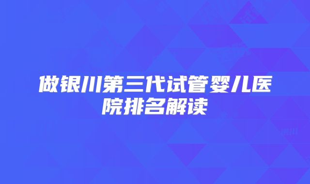 做银川第三代试管婴儿医院排名解读