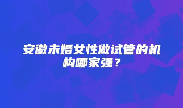 安徽未婚女性做试管的机构哪家强？