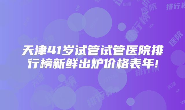 天津41岁试管试管医院排行榜新鲜出炉价格表年!