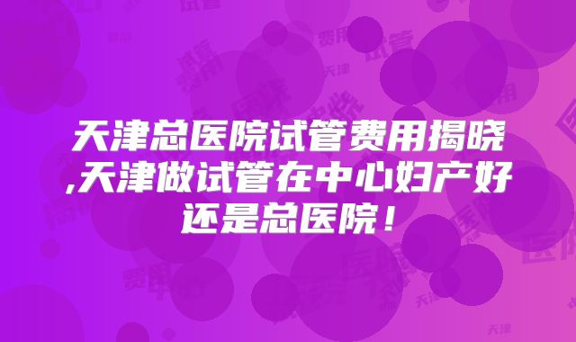 天津总医院试管费用揭晓,天津做试管在中心妇产好还是总医院！