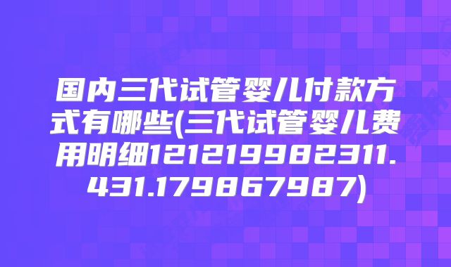 国内三代试管婴儿付款方式有哪些(三代试管婴儿费用明细121219982311.431.179867987)
