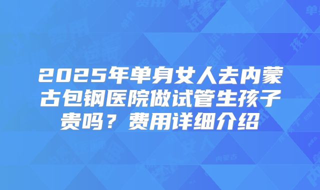 2025年单身女人去内蒙古包钢医院做试管生孩子贵吗？费用详细介绍
