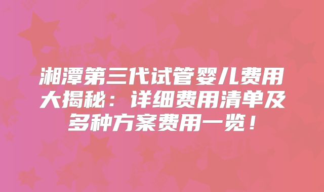 湘潭第三代试管婴儿费用大揭秘：详细费用清单及多种方案费用一览！