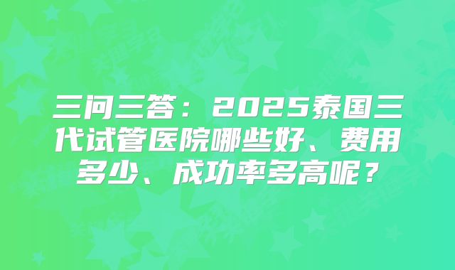 三问三答:2025泰国三代试管医院哪些好、费用多少、成功率多高呢?