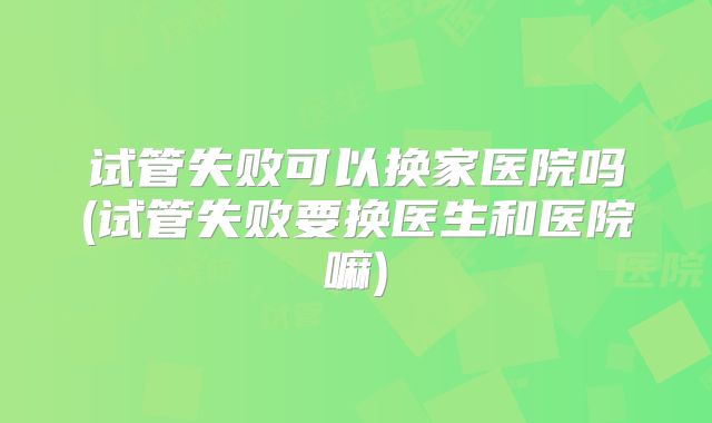 试管失败可以换家医院吗(试管失败要换医生和医院嘛)
