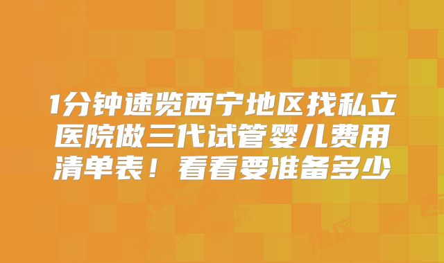 1分钟速览西宁地区找私立医院做三代试管婴儿费用清单表！看看要准备多少