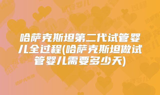 哈萨克斯坦第二代试管婴儿全过程(哈萨克斯坦做试管婴儿需要多少天)