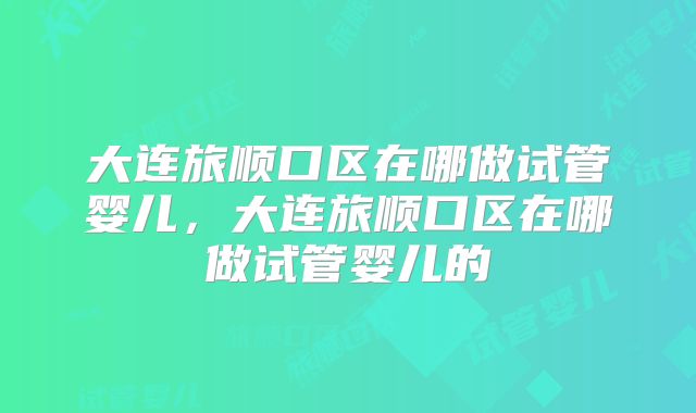 大连旅顺口区在哪做试管婴儿,大连旅顺口区在哪做试管婴儿的