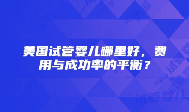 美国试管婴儿哪里好,费用与成功率的平衡?