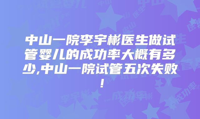 中山一院李宇彬医生做试管婴儿的成功率大概有多少,中山一院试管五次失败!