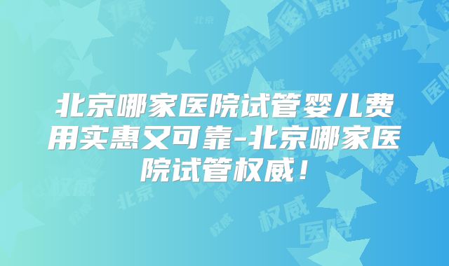 北京哪家医院试管婴儿费用实惠又可靠-北京哪家医院试管权威！