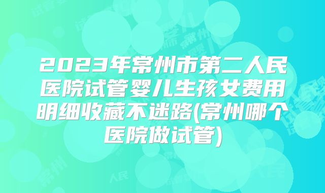 2023年常州市第二人民医院试管婴儿生孩女费用明细收藏不迷路(常州哪个医院做试管)
