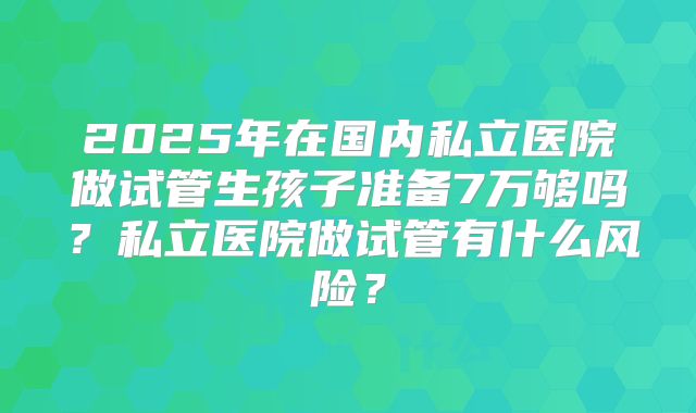 2025年在国内私立医院做试管生孩子准备7万够吗？私立医院做试管有什么风险？