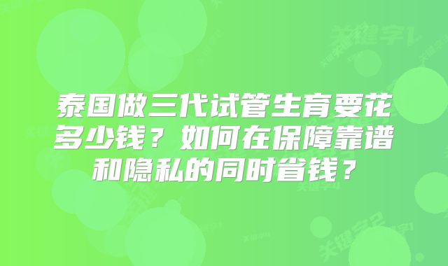 泰国做三代试管生育要花多少钱?如何在保障靠谱和隐私的同时省钱?