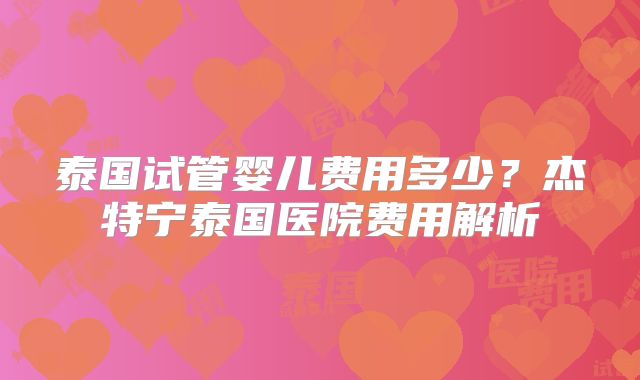 泰国试管婴儿费用多少?杰特宁泰国医院费用解析