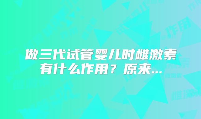 做三代试管婴儿时雌激素有什么作用?原来...