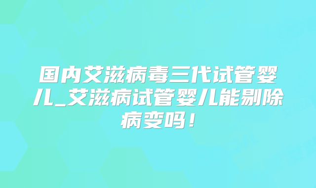 国内艾滋病毒三代试管婴儿_艾滋病试管婴儿能剔除病变吗！