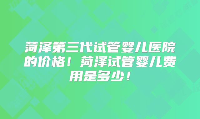 菏泽第三代试管婴儿医院的价格！菏泽试管婴儿费用是多少！