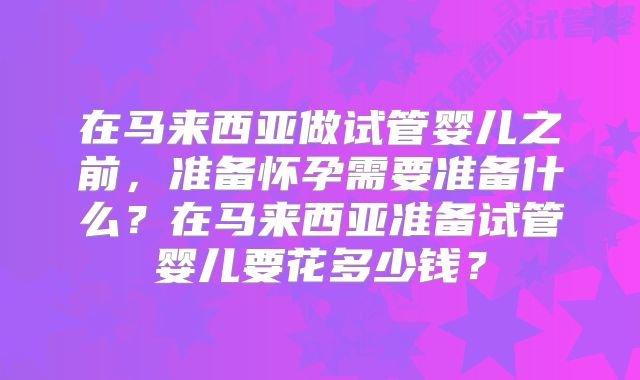 在马来西亚做试管婴儿之前，准备怀孕需要准备什么？在马来西亚准备试管婴儿要花多少钱？