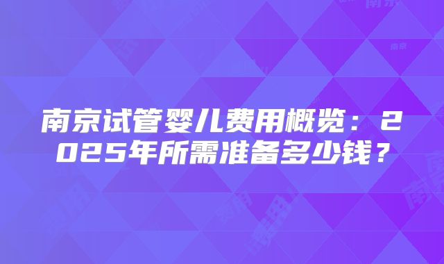 南京试管婴儿费用概览:2025年所需准备多少钱?