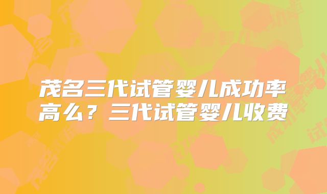 茂名三代试管婴儿成功率高么?三代试管婴儿收费