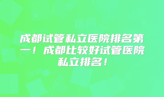 成都试管私立医院排名第一！成都比较好试管医院私立排名！