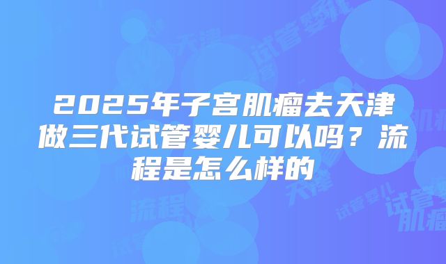 2025年子宫肌瘤去天津做三代试管婴儿可以吗？流程是怎么样的