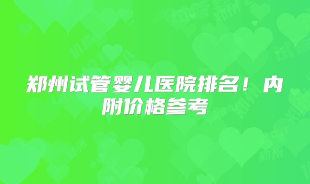 郑州试管婴儿医院排名！内附价格参考