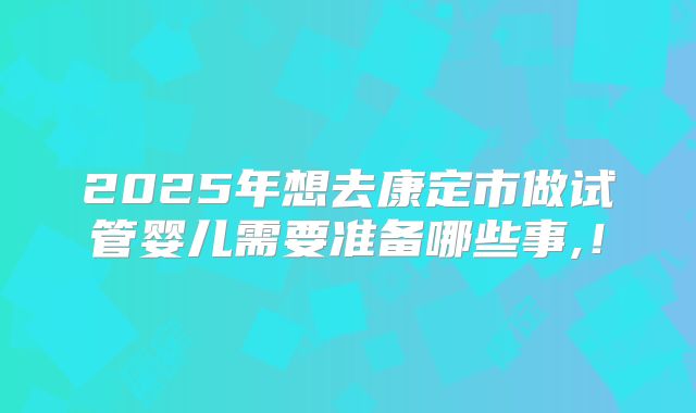 2025年想去康定市做试管婴儿需要准备哪些事,！