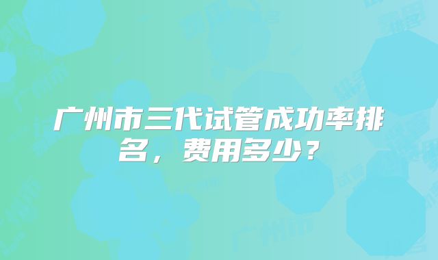 广州市三代试管成功率排名,费用多少?